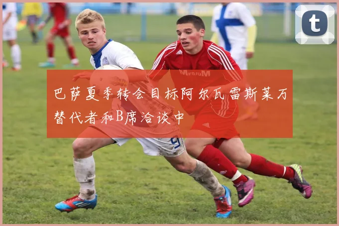 巴萨夏季转会目标阿尔瓦雷斯莱万替代者和B席洽谈中