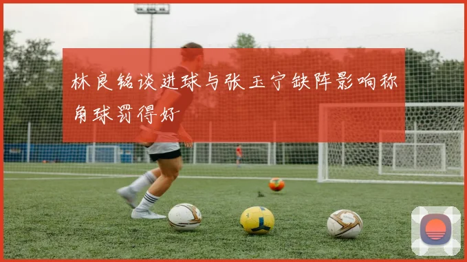 林良铭谈进球与张玉宁缺阵影响称角球罚得好