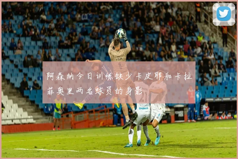 阿森纳今日训练缺少卡皮耶和卡拉菲奥里两名球员的身影