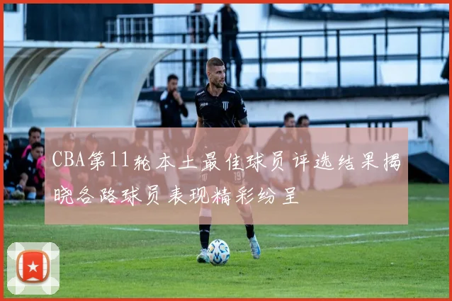 CBA第11轮本土最佳球员评选结果揭晓各路球员表现精彩纷呈