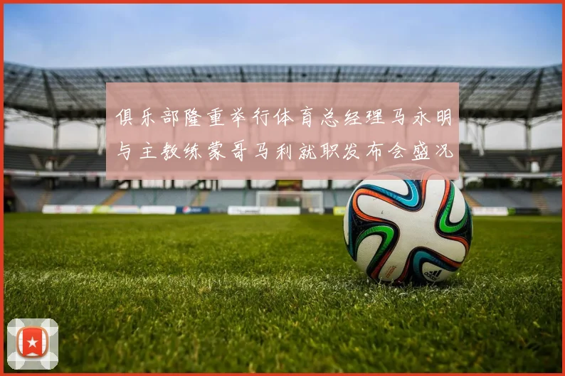 俱乐部隆重举行体育总经理马永明与主教练蒙哥马利就职发布会盛况回顾