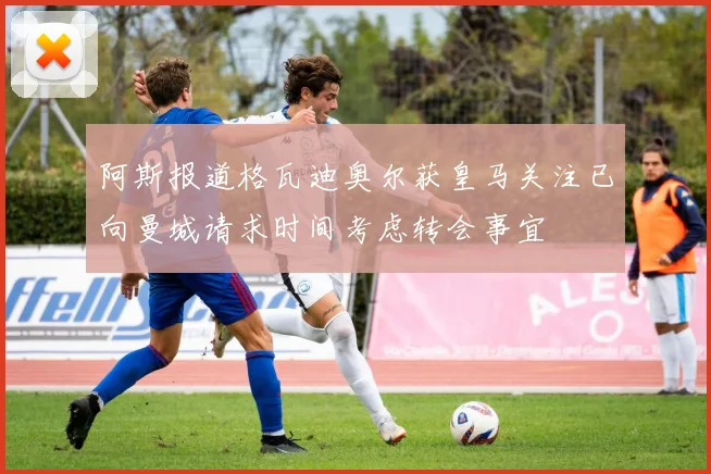 阿斯报道格瓦迪奥尔获皇马关注已向曼城请求时间考虑转会事宜