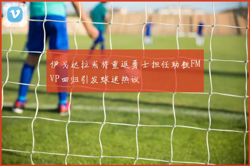 伊戈达拉或将重返勇士担任助教FMVP回归引发球迷热议