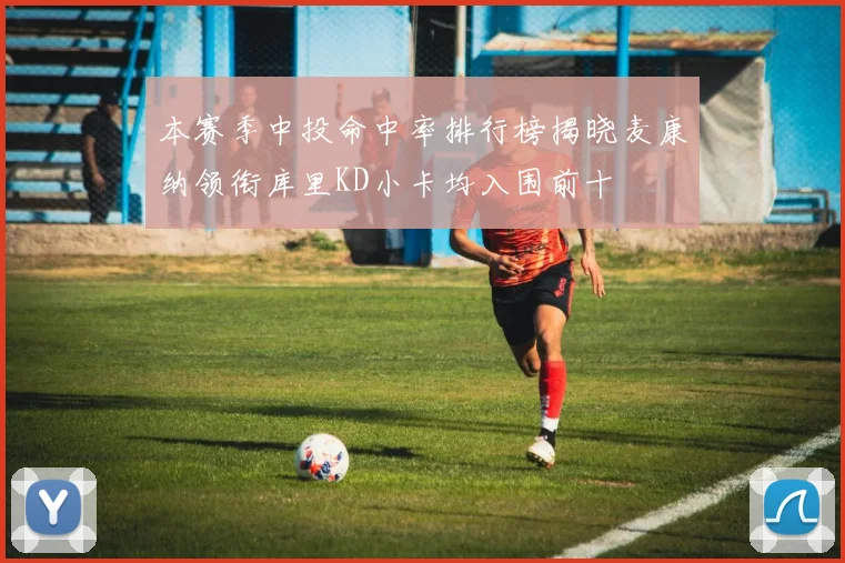 本赛季中投命中率排行榜揭晓麦康纳领衔库里KD小卡均入围前十