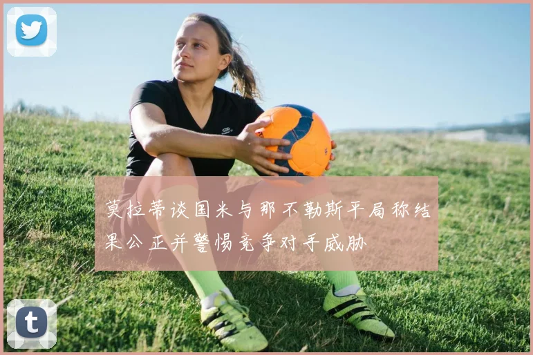 莫拉蒂谈国米与那不勒斯平局称结果公正并警惕竞争对手威胁