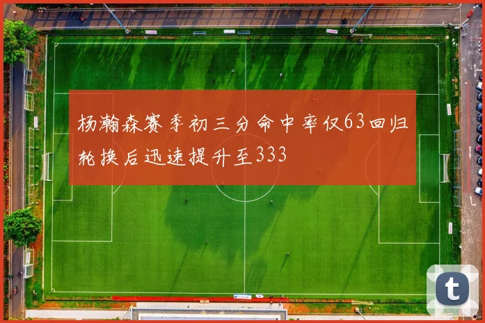 杨瀚森赛季初三分命中率仅63回归轮换后迅速提升至333